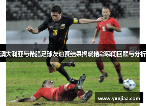 澳大利亚与希腊足球友谊赛结果揭晓精彩瞬间回顾与分析